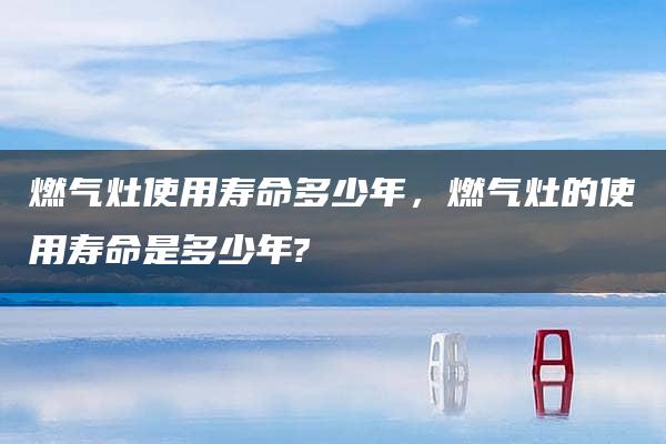 燃气灶使用寿命多少年，燃气灶的使用寿命是多少年?