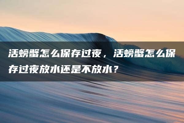 活螃蟹怎么保存过夜，活螃蟹怎么保存过夜放水还是不放水？