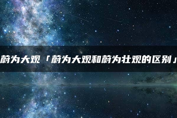 蔚为大观「蔚为大观和蔚为壮观的区别」