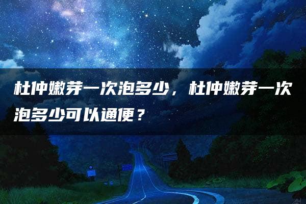 杜仲嫩芽一次泡多少，杜仲嫩芽一次泡多少可以通便？