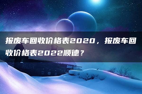 报废车回收价格表2020，报废车回收价格表2022顺德？