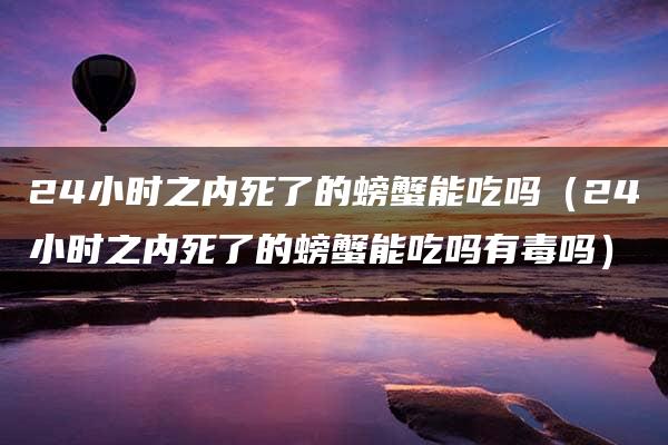 24小时之内死了的螃蟹能吃吗（24小时之内死了的螃蟹能吃吗有毒吗）