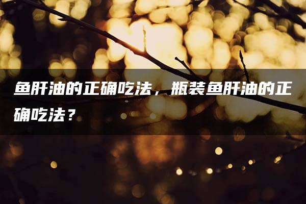 鱼肝油的正确吃法，瓶装鱼肝油的正确吃法？