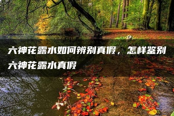 六神花露水如何辨别真假，怎样鉴别六神花露水真假