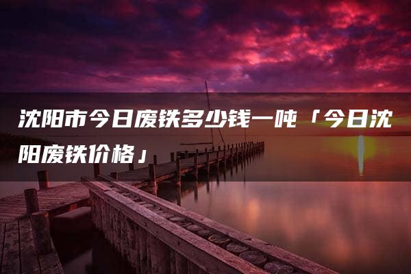 沈阳市今日废铁多少钱一吨「今日沈阳废铁价格」