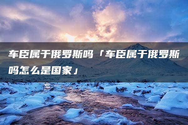 车臣属于俄罗斯吗「车臣属于俄罗斯吗怎么是国家」