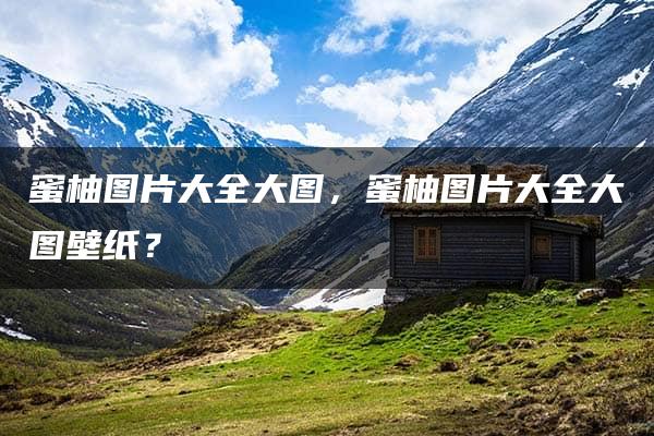 蜜柚图片大全大图，蜜柚图片大全大图壁纸？