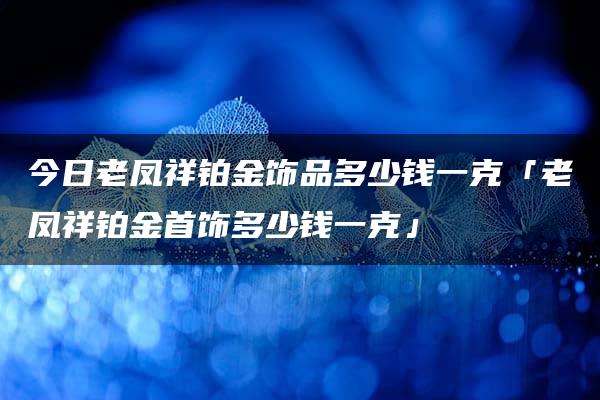 今日老凤祥铂金饰品多少钱一克「老凤祥铂金首饰多少钱一克」