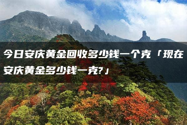 今日安庆黄金回收多少钱一个克「现在安庆黄金多少钱一克?」