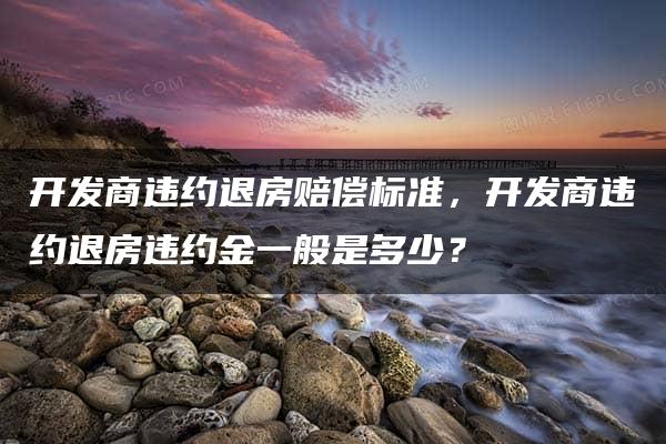 开发商违约退房赔偿标准，开发商违约退房违约金一般是多少？