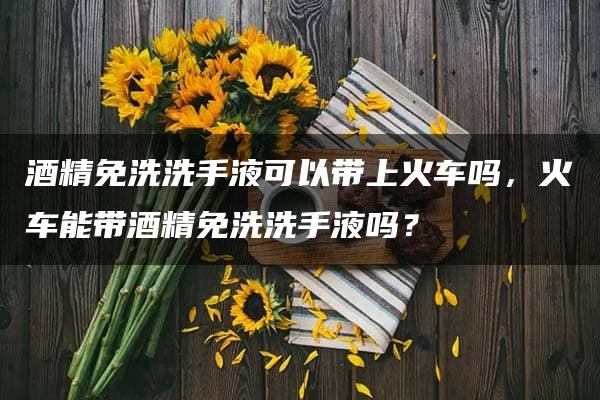 酒精免洗洗手液可以带上火车吗，火车能带酒精免洗洗手液吗？