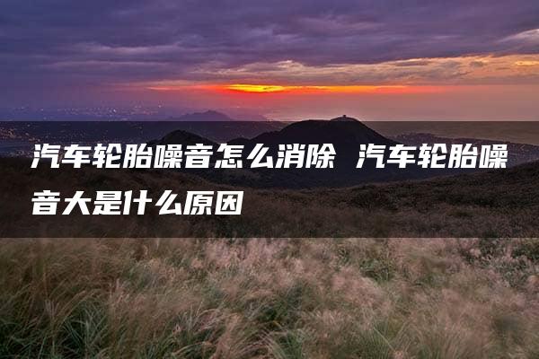 汽车轮胎噪音怎么消除 汽车轮胎噪音大是什么原因