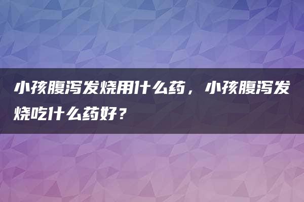 小孩腹泻发烧用什么药，小孩腹泻发烧吃什么药好？