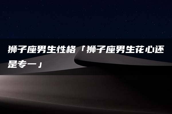 狮子座男生性格「狮子座男生花心还是专一」