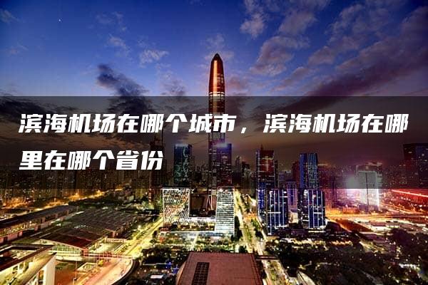 滨海机场在哪个城市，滨海机场在哪里在哪个省份