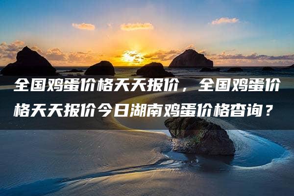 全国鸡蛋价格天天报价，全国鸡蛋价格天天报价今日湖南鸡蛋价格杳询？