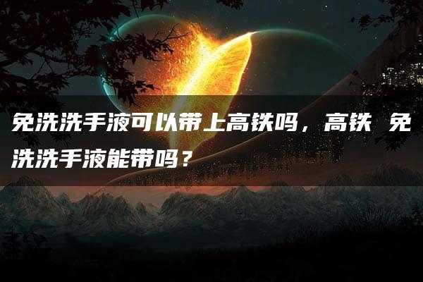 免洗洗手液可以带上高铁吗，高铁 免洗洗手液能带吗？