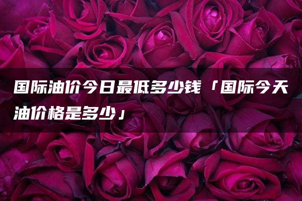 国际油价今日最低多少钱「国际今天油价格是多少」