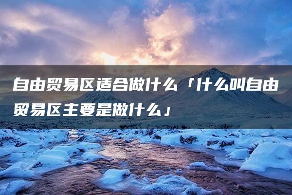 自由贸易区适合做什么「什么叫自由贸易区主要是做什么」