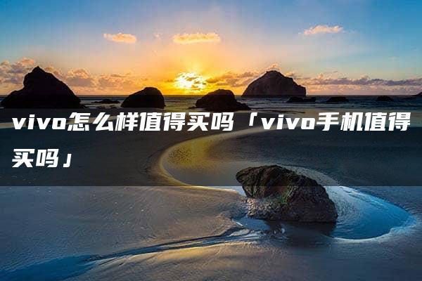 vivo怎么样值得买吗「vivo手机值得买吗」