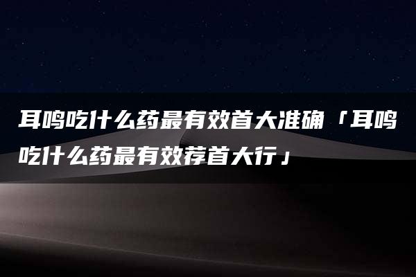 耳鸣吃什么药最有效首大准确「耳鸣吃什么药最有效荐首大行」