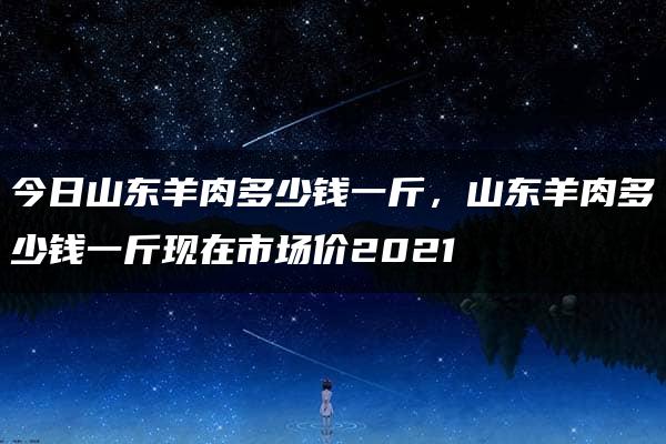 今日山东羊肉多少钱一斤，山东羊肉多少钱一斤现在市场价2021