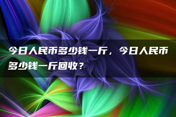 今日人民币多少钱一斤，今日人民币多少钱一斤回收？