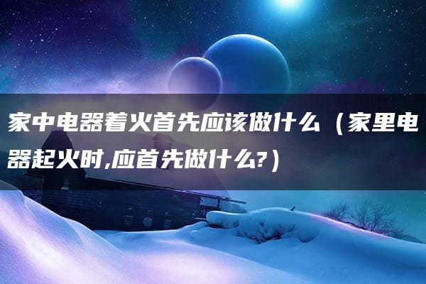 家中电器着火首先应该做什么（家里电器起火时,应首先做什么?）