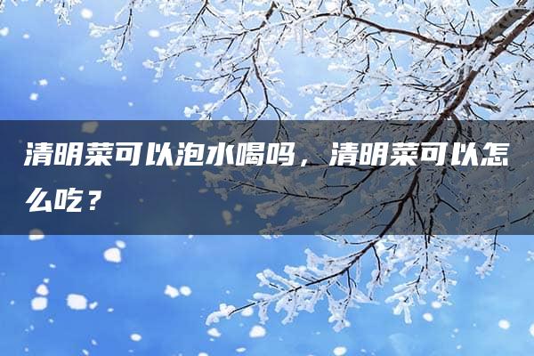 清明菜可以泡水喝吗，清明菜可以怎么吃？