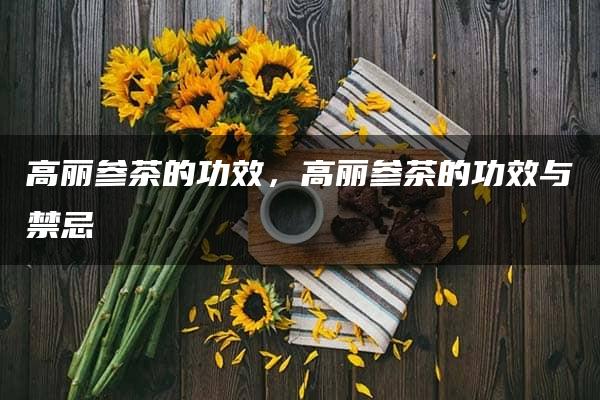 高丽参茶的功效，高丽参茶的功效与禁忌