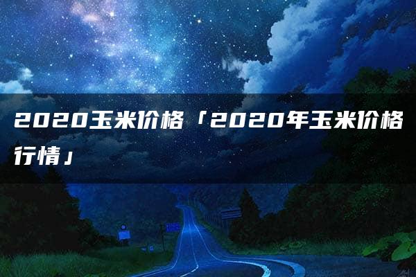 2020玉米价格「2020年玉米价格行情」