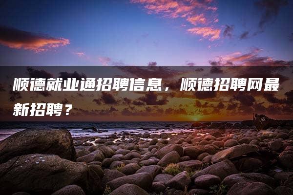 顺德就业通招聘信息，顺德招聘网最新招聘？