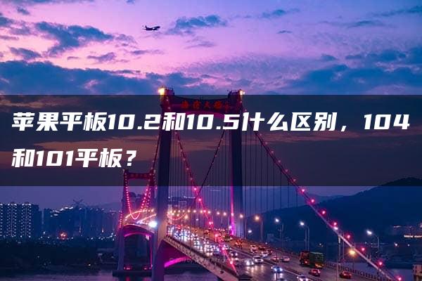 苹果平板10.2和10.5什么区别，104和101平板？