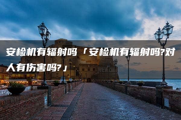 安检机有辐射吗「安检机有辐射吗?对人有伤害吗?」