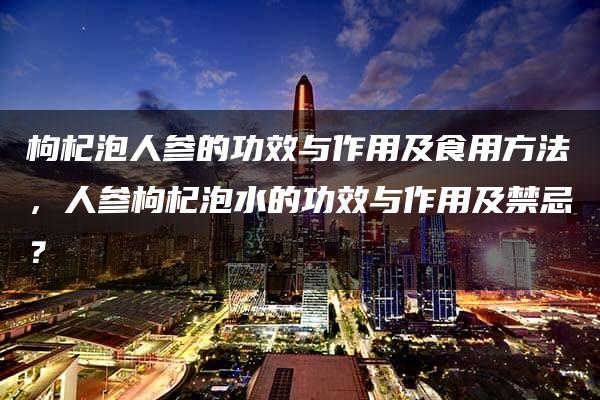 枸杞泡人参的功效与作用及食用方法，人参枸杞泡水的功效与作用及禁忌？