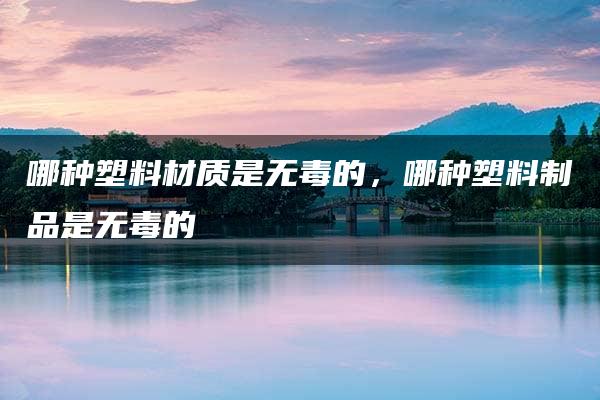 哪种塑料材质是无毒的，哪种塑料制品是无毒的