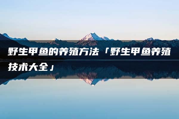 野生甲鱼的养殖方法「野生甲鱼养殖技术大全」