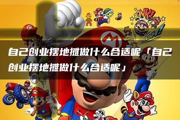 自己创业摆地摊做什么合适呢「自己创业摆地摊做什么合适呢」