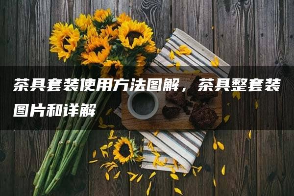 茶具套装使用方法图解，茶具整套装图片和详解