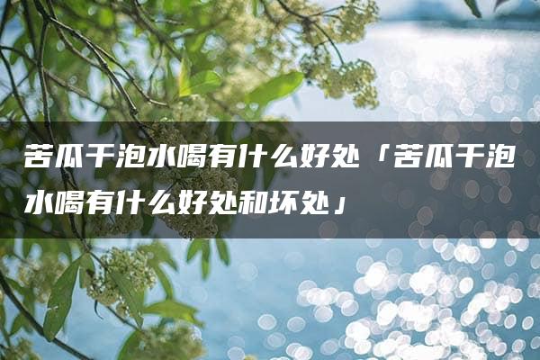 苦瓜干泡水喝有什么好处「苦瓜干泡水喝有什么好处和坏处」