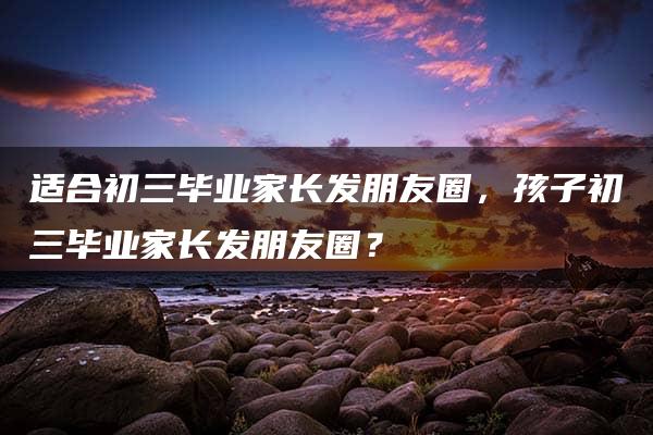 适合初三毕业家长发朋友圈，孩子初三毕业家长发朋友圈？