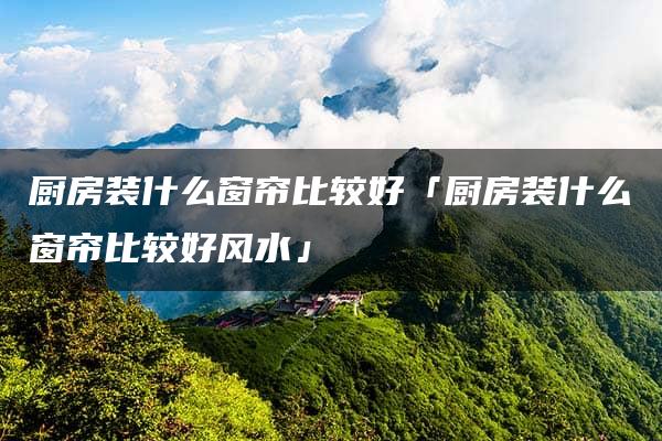 厨房装什么窗帘比较好「厨房装什么窗帘比较好风水」