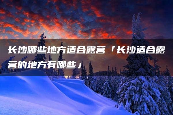 长沙哪些地方适合露营「长沙适合露营的地方有哪些」