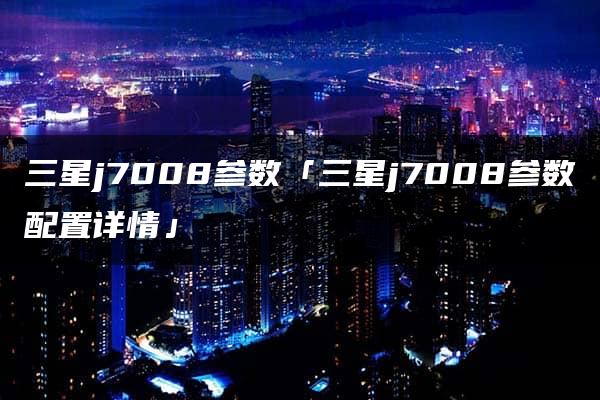 三星j7008参数「三星j7008参数配置详情」