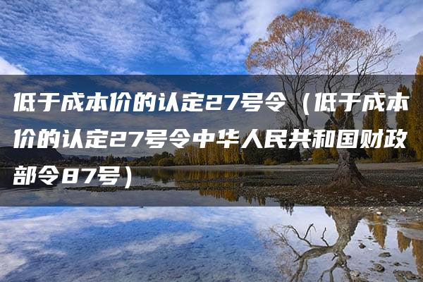 低于成本价的认定27号令（低于成本价的认定27号令中华人民共和国财政部令87号）