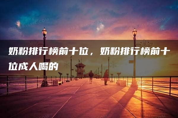 奶粉排行榜前十位，奶粉排行榜前十位成人喝的