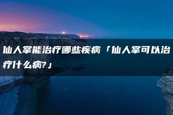 仙人掌能治疗哪些疾病「仙人掌可以治疗什么病?」