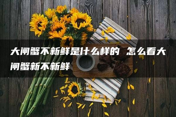 大闸蟹不新鲜是什么样的 怎么看大闸蟹新不新鲜