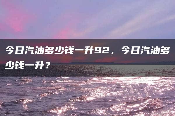 今日汽油多少钱一升92，今日汽油多少钱一升？