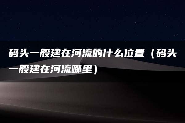 码头一般建在河流的什么位置（码头一般建在河流哪里）